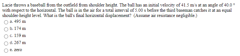 Lacie throws a baseball from the outfield from shoulder height. The ball has an initial velocity of 41.5 m/s at an angle of 40.0 °
with respect to the horizontal. The ball is in the air for a total interval of 5.00 s before the third baseman catches it at an equal
shoulder-height level. What is the ball's final horizontal displacement? (Assume air resistance negligible.)
a. 495 m
b. 174 m
с. 159 m
d. 267 m
е. zero
