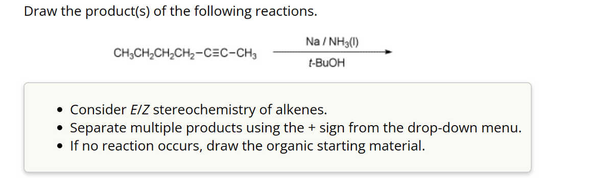 Draw the product(s) of the following reactions.
CH₂CH₂CH₂CH₂-CEC-CH3
1/NH3(1)
Na/
t-BuOH
• Consider E/Z stereochemistry of alkenes.
●
Separate multiple products using the sign from the drop-down menu.
• If no reaction occurs, draw the organic starting material.