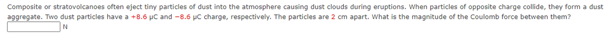 Composite or stratovolcanoes often eject tiny particles of dust into the atmosphere causing dust clouds during eruptions. When particles of opposite charge collide, they form a dust
aggregate. Two dust particles have a +8.6 µC and -8.6 µC charge, respectively. The particles are 2 cm apart. What is the magnitude of the Coulomb force between them?
