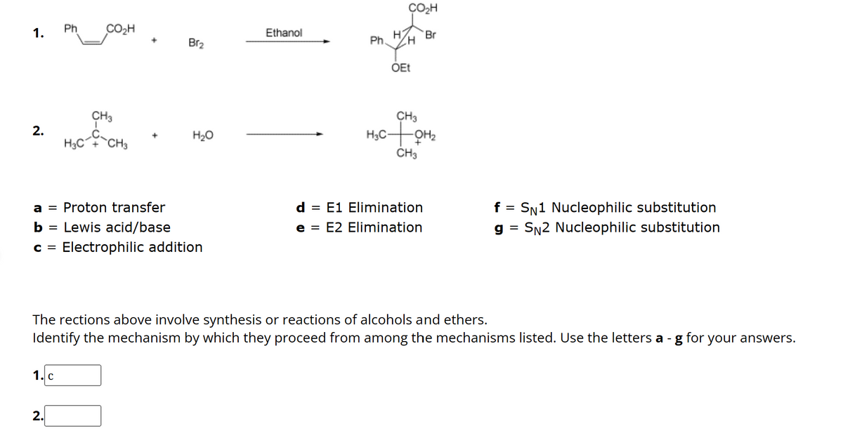 1.
2.
=
Ph
1. C
2.
CO₂H
I
CH3
H3C-CH3
a = Proton transfer
b
Lewis acid/base
C = Electrophilic addition
Br₂
H₂O
Ethanol
CO₂H
H Br
Ph. H
=
OEt
CH3
H₂C+0H1₂
H3
CH3
d
E1 Elimination
e = E2 Elimination
f = SN1 Nucleophilic substitution
g SN2 Nucleophilic substitution
The rections above involve synthesis or reactions of alcohols and ethers.
Identify the mechanism by which they proceed from among the mechanisms listed. Use the letters a- g for your answers.
=