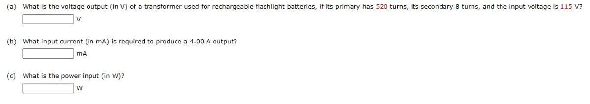 (a) What is the voltage output (in V) of a transformer used for rechargeable flashlight batteries, if its primary has 520 turns, its secondary 8 turns, and the input voltage is 115 V?
(b) What input current (in mA) is required to produce a 4.00 A output?
(c) What is the power input (in W)?
