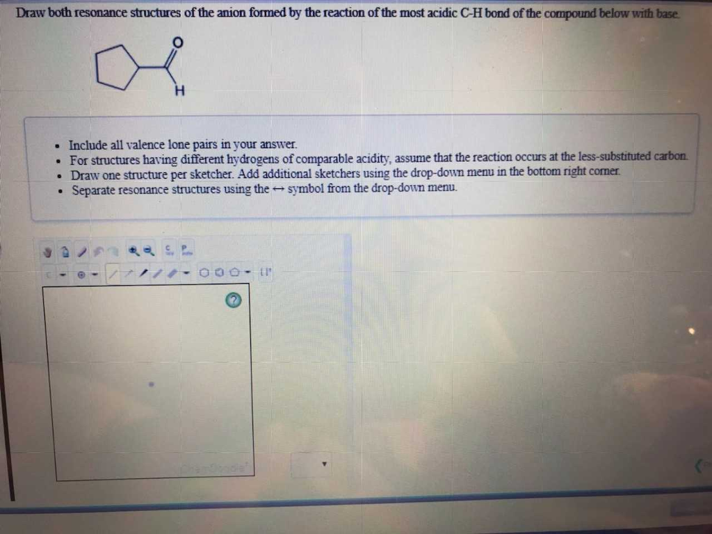 Draw both resonance structures of the anion formed by the reaction of the most acidic C-H bond of the compound below with base.
a
Include all valence lone pairs in your answer.
. For structures having different hydrogens of comparable acidity, assume that the reaction occurs at the less-substituted carbon
• Draw one structure per sketcher. Add additional sketchers using the drop-down menu in the bottom right corner.
Separate resonance structures using the symbol from the drop-down menu.
.
O
CP