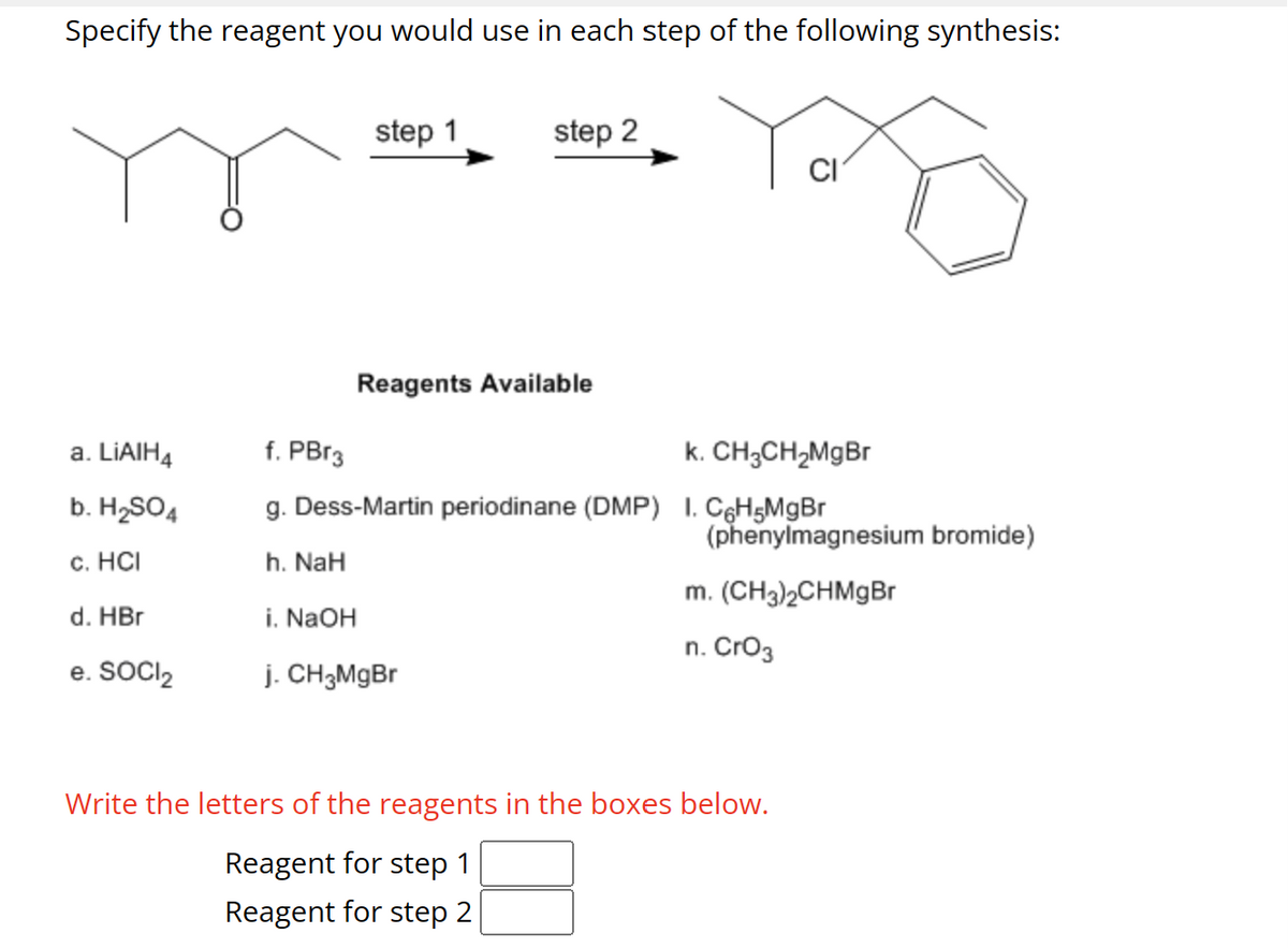 Specify the reagent you would use in each step of the following synthesis:
a. LiAIH4
b. H₂SO4
c. HCI
d. HBr
e. SOCI₂
step 1
step 2
Reagents Available
i. NaOH
j. CH3MgBr
f. PBr3
k. CH3CH₂MgBr
g. Dess-Martin periodinane (DMP) I. C6H5MgBr
h. NaH
CI
(phenylmagnesium bromide)
m. (CH3)2CHMgBr
n. CrO3
Write the letters of the reagents in the boxes below.
Reagent for step 1
Reagent for step 2