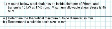 1.) A round hollow steel shaft has an inside diameter of 20mm, and
transmits 10 kW at 1740 rpm. Maximum allowable shear stress is 45
MPa.
a.) Determine the theoretical minimum outside diameter, in mm.
b.) Recommend a suitable basic size, in mm