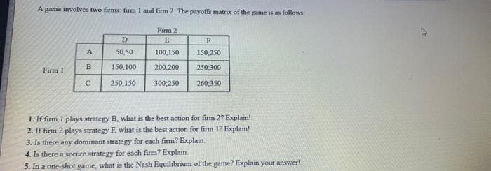 A game involves two firms firm 1 and firm 2. The payoffs matrix of the game is as follows
Firm 2
E
100,150
200,200
300,250
Firm 1
A
B
C
D
50,50
150,100
250,150
F
150,250
250,300
260,350
1. If firm 1 plays strategy B, what is the best action for firm 2? Explain!
2. If firm 2 plays strategy F, what is the best action for firm 1? Explain!
3. Is there any dominant strategy for each firm? Explain.
4.
Is there a secure strategy for each firm? Explain.
5. In a one-shot game, what is the Nash Equilibrium of the game? Explain your answer!
A