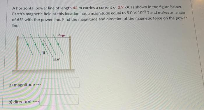 A horizontal power line of length 44 m carries a current of 2.9 kA as shown in the figure below.
Earth's magnetic field at this location has a magnitude equal to 5.0 X 10-5 T and makes an angle
of 65° with the power line. Find the magnitude and direction of the magnetic force on the power
line.
XXX
a) magnitude ---
b) direction ----
65.0