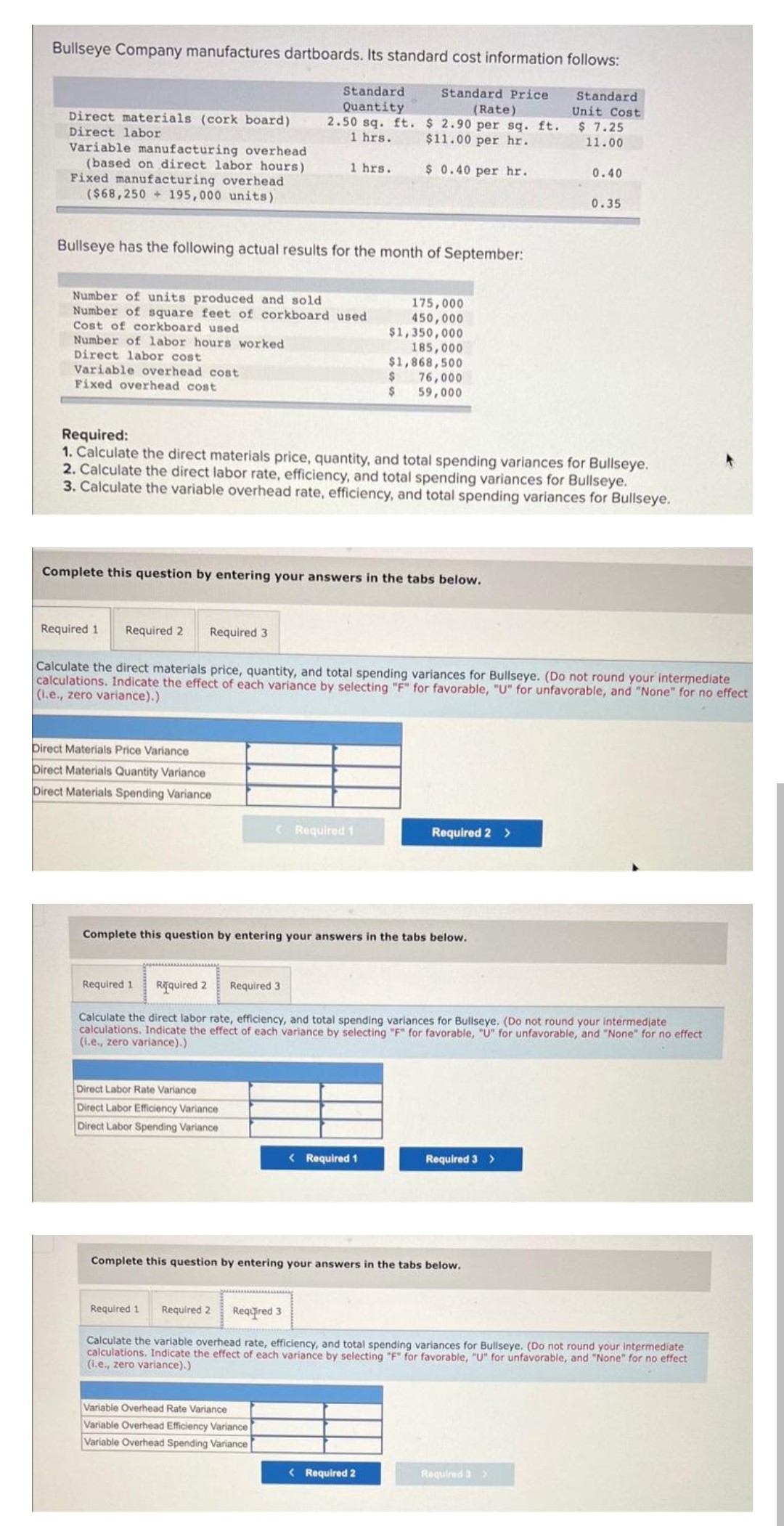 Bullseye Company manufactures dartboards. Its standard cost information follows:
Standard Price
(Rate)
Standard
Quantity
2.50 sq. ft.
1 hrs.
$2.90 per sq. ft.
$11.00 per hr.
$ 0.40 per hr.
Direct materials (cork board)
Direct labor
Variable manufacturing overhead
(based on direct labor hours)
Fixed manufacturing overhead
($68,250+ 195,000 units)
Bullseye has the following actual results for the month of September:
Number of units produced and sold
Number of square feet of corkboard used
Cost of corkboard used
Number of labor hours worked
Direct labor cost
Variable overhead cost
Fixed overhead cost
Required 1 Required 2
Required 3.
1 hrs.
Complete this question by entering your answers in the tabs below.
Direct Materials Price Variance
Direct Materials Quantity Variance
Direct Materials Spending Variance
Required:
1. Calculate the direct materials price, quantity, and total spending variances for Bullseye.
2. Calculate the direct labor rate, efficiency, and total spending variances for Bullseye.
3. Calculate the variable overhead rate, efficiency, and total spending variances for Bullseye.
Direct Labor Rate Variance
Direct Labor Efficiency Variance
Direct Labor Spending Variance
< Required 1
175,000
450,000
$1,350,000
185,000
$1,868,500
Required 3
$
$
Calculate the direct materials price, quantity, and total spending variances for Bullseye. (Do not round your intermediate
calculations. Indicate the effect of each variance by selecting "F" for favorable, "U" for unfavorable, and "None" for no effect
(i.e., zero variance).)
76,000
59,000
Complete this question by entering your answers in the tabs below.
Variable Overhead Rate Variance
Variable Overhead Efficiency Variance
Variable Overhead Spending Variance
< Required 1
Required 2 >
Required 1 Required 2
Calculate the direct labor rate, efficiency, and total spending variances for Bullseye. (Do not round your intermediate
calculations. Indicate the effect of each variance by selecting "F" for favorable, "U" for unfavorable, and "None" for no effect
(i.e., zero variance).)
< Required 2
Complete this question by entering your answers in the tabs below.
Standard
Unit Cost
$7.25
11.00
Required 3 >
0.40
0.35
Required 1 Required 2 Required 3
Calculate the variable overhead rate, efficiency, and total spending variances for Bullseye. (Do not round your intermediate
calculations. Indicate the effect of each variance by selecting "F" for favorable, "U" for unfavorable, and "None" for no effect
(i.e., zero variance).)
Required 3 >