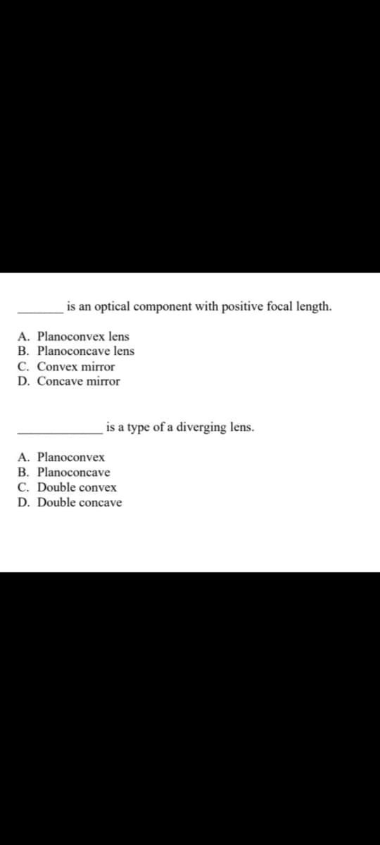 is an optical component with positive focal length.
A. Planoconvex lens
B. Planoconcave lens
C. Convex mirror
D. Concave mirror
is a type of a diverging lens.
A. Planoconvex
B. Planoconcave
C. Double convex
D. Double concave
