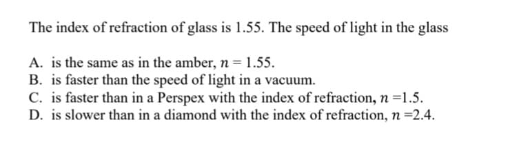 The index of refraction of glass is 1.55. The speed of light in the glass
A. is the same as in the amber, n = 1.55.
B. is faster than the speed of light in a vacuum.
C. is faster than in a Perspex with the index of refraction, n =1.5.
D. is slower than in a diamond with the index of refraction, n =2.4.
