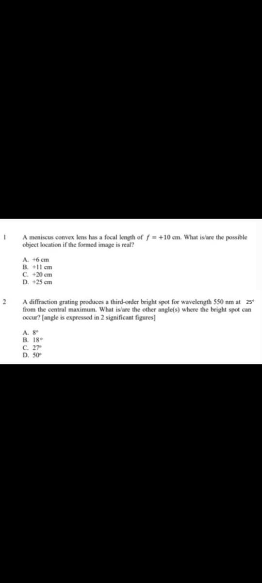 A meniscus convex lens has a focal length off = +10 cm. What is/are the possible
object location if the formed image is real?
A. +6 cm
B. +1l cm
C. +20 cm
D. +25 cm
A diffraction grating produces a third-order bright spot for wavelength 550 nm at 25°
from the central maximum. What is/are the other angle(s) where the bright spot can
occur? [angle is expressed in 2 significant figures]
A. 8°
B. 18
C. 27
D. 50
