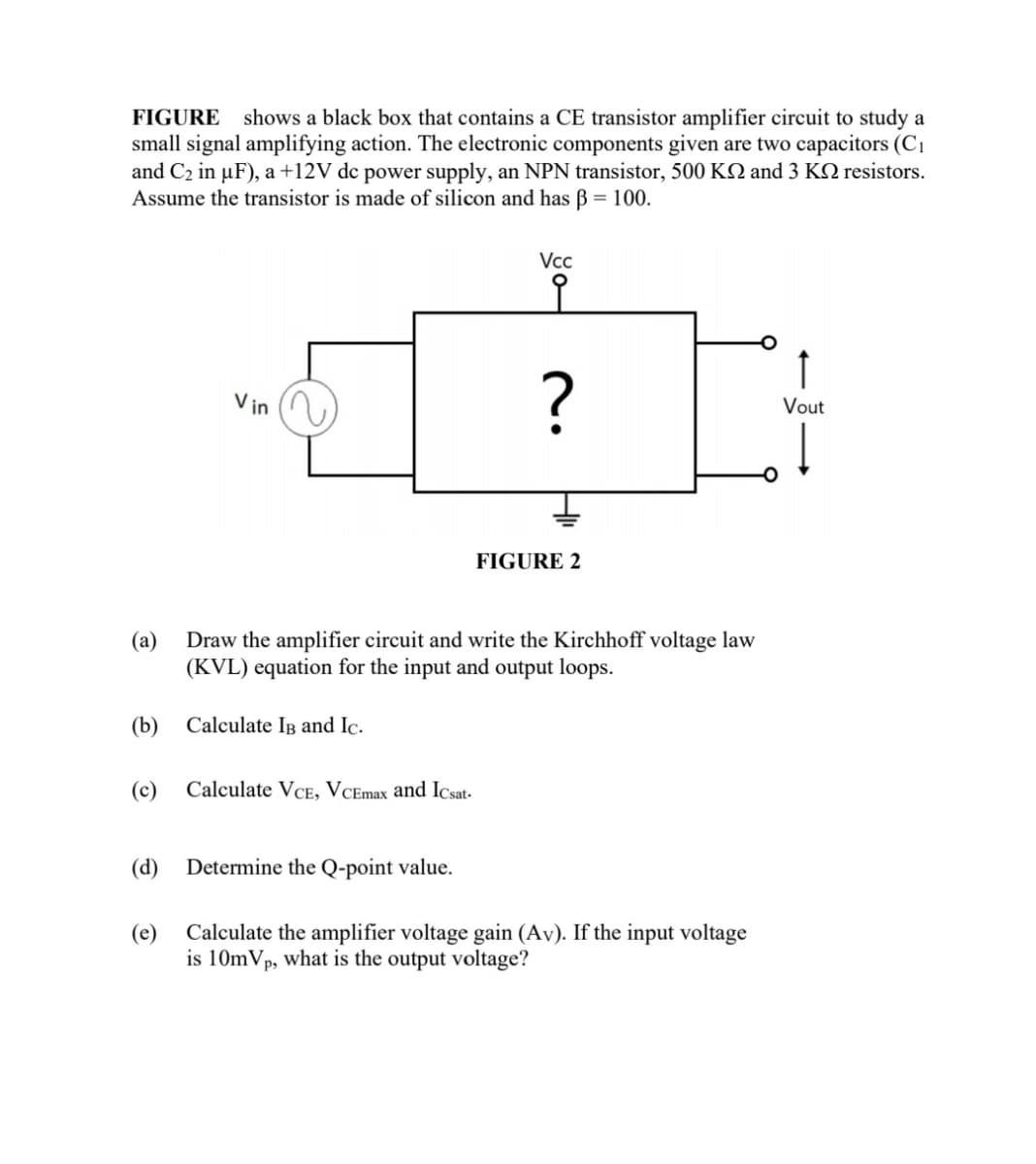 FIGURE shows a black box that contains a CE transistor amplifier circuit to study a
small signal amplifying action. The electronic components given are two capacitors (C1
and C2 in µF), a +12V dc power supply, an NPN transistor, 500 KQ and 3 KQ resistors.
Assume the transistor is made of silicon and has B = 100.
Vcc
V in
Vout
FIGURE 2
(a)
Draw the amplifier circuit and write the Kirchhoff voltage law
(KVL) equation for the input and output loops.
(b) Calculate Ig and Ic.
(c)
Calculate VCE, VCEmax and Icsat-
(d)
Determine the Q-point value.
(e)
Calculate the amplifier voltage gain (Av). If the input voltage
is 10mVp, what is the output voltage?
