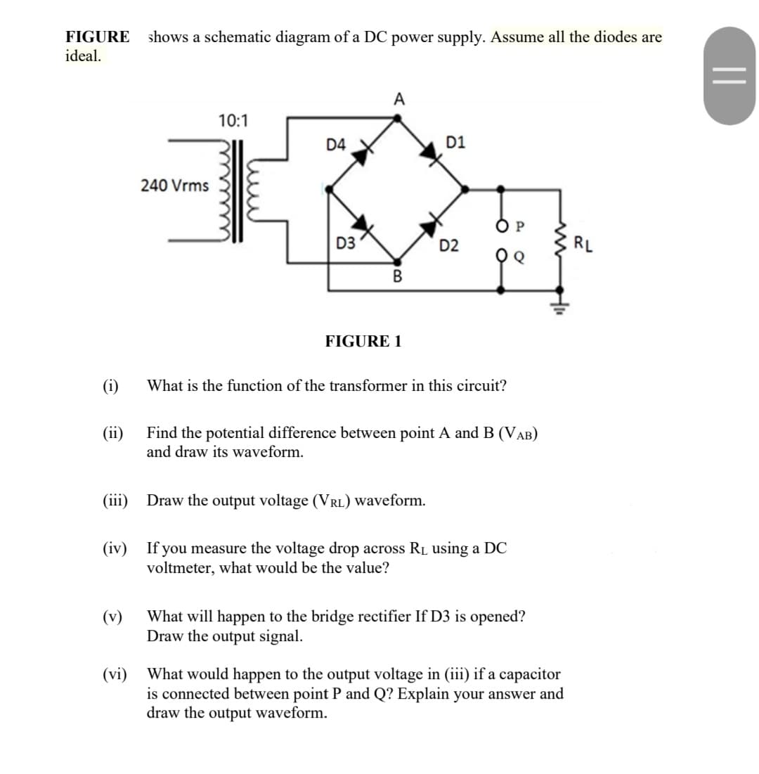 FIGURE
shows a schematic diagram of a DC power supply. Assume all the diodes are
ideal.
A
10:1
D4
D1
240 Vrms
O P
D3
D2
RL
B
FIGURE 1
(i)
What is the function of the transformer in this circuit?
(ii)
Find the potential difference between point A and B (VAB)
and draw its waveform.
(iii)
Draw the output voltage (VRL) waveform.
(iv) If you measure the voltage drop across RL using a DC
voltmeter, what would be the value?
(v)
What will happen to the bridge rectifier If D3 is opened?
Draw the output signal.
(vi) What would happen to the output voltage in (iii) if a capacitor
is connected between point P and Q? Explain your answer and
draw the output waveform.
||
