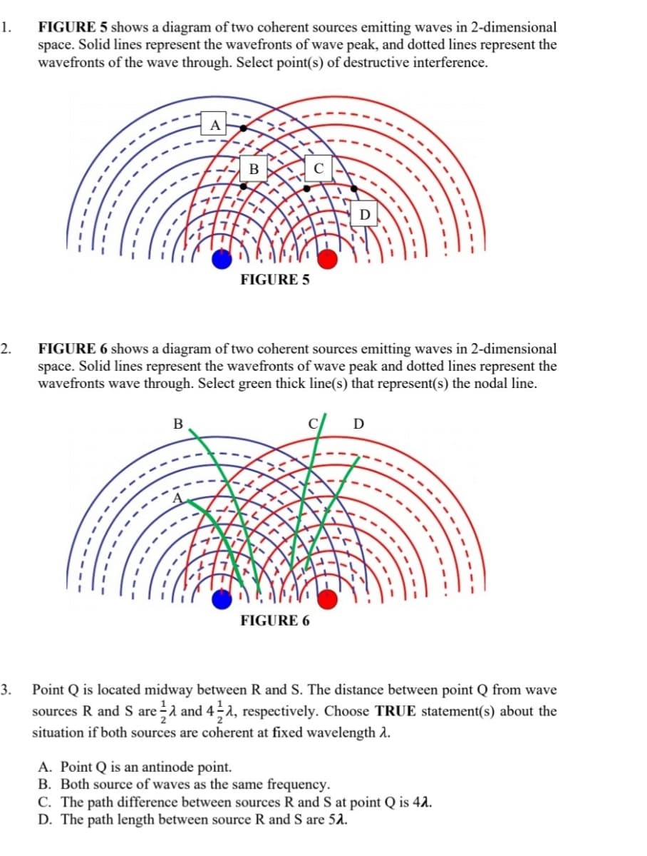 1.
FIGURE 5 shows a diagram of two coherent sources emitting waves in 2-dimensional
space. Solid lines represent the wavefronts of wave peak, and dotted lines represent the
wavefronts of the wave through. Select point(s) of destructive interference.
A
В
D
FIGURE 5
2.
FIGURE 6 shows a diagram of two coherent sources emitting waves in 2-dimensional
space. Solid lines represent the wavefronts of wave peak and dotted lines represent the
wavefronts wave through. Select green thick line(s) that represent(s) the nodal line.
В
D
FIGURE 6
3.
Point Q is located midway between R and S. The distance between point Q from wave
sources R and S area and 4-a, respectively. Choose TRUE statement(s) about the
situation if both sources are coherent at fixed wavelength A.
A. Point Q is an antinode point.
B. Both source of waves as the same frequency.
C. The path difference between sources R and S at point Q is 42.
D. The path length between source R and S are 52.
