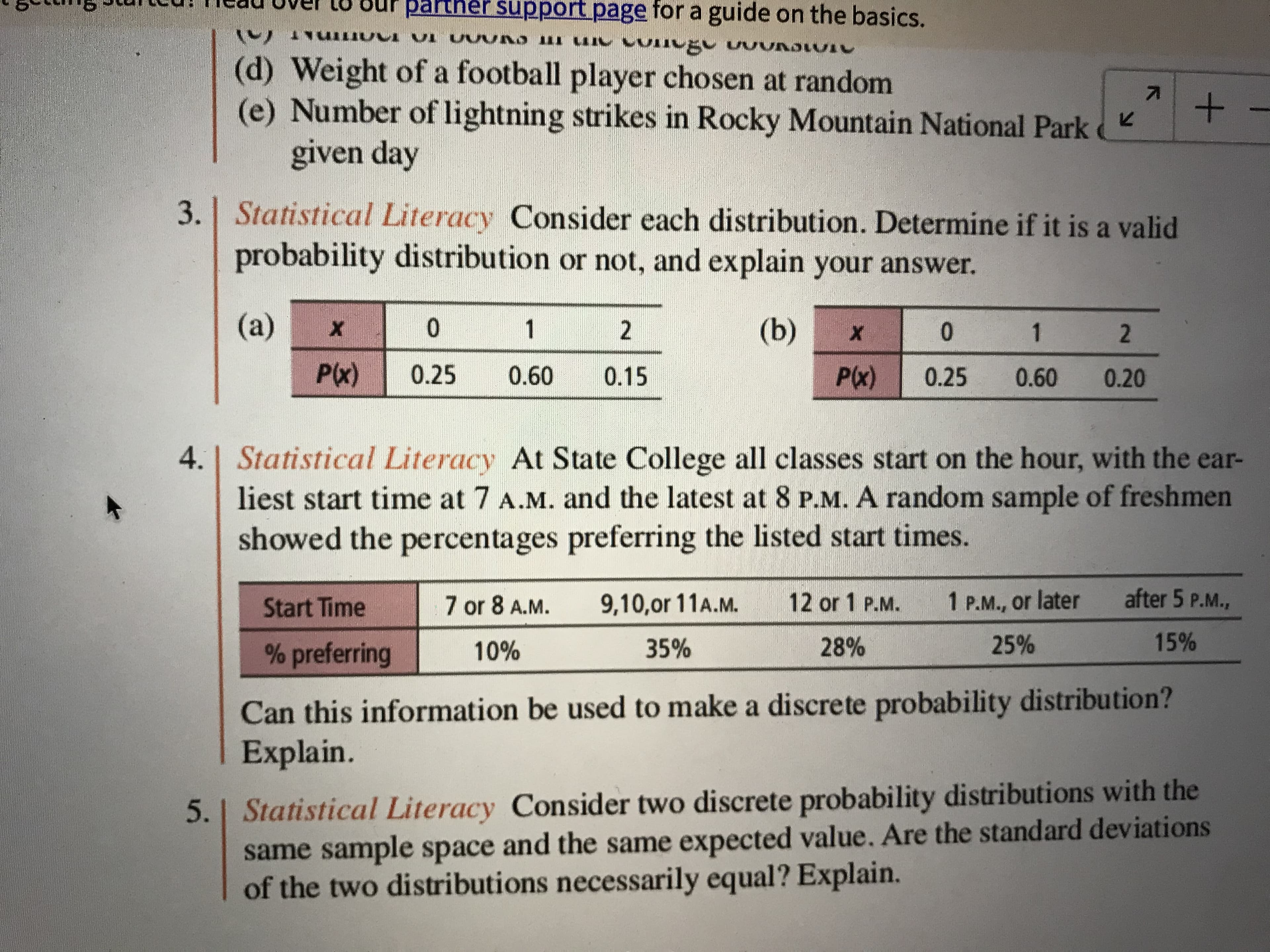 Sur parther support page for a guide on the basics.
()
(d) Weight of a football player chosen at random
(e) Number of lightning strikes in Rocky Mountain National Park
given day
3. Statistical Literacy Consider each distribution. Determine if it is a valid
probability distribution or not, and explain your answer.
(a)
1
(b)
0.
1
P(x)
0.25
0.60
0.15
P(x)
0.25
0.60
0.20
4.| Statistical Literacy At State College all classes start on the hour, with the ear-
liest start time at 7 A.M. and the latest at 8 P.M. A random sample of freshmen
showed the percentages preferring the listed start times.
Start Time
7 or 8 A.M.
9,10,or 11A.M.
12or 1 P.M.
1P.M., or later
after 5 P.M.,
% preferring
10%
35%
28%
25%
15%
Can this information be used to make a discrete probability distribution?
Explain.
5. | Statistical Literacy Consider two discrete probability distributions with the
same sample space and the same expected value. Are the standard deviations
of the two distributions necessarily equal? Explain.
2.
