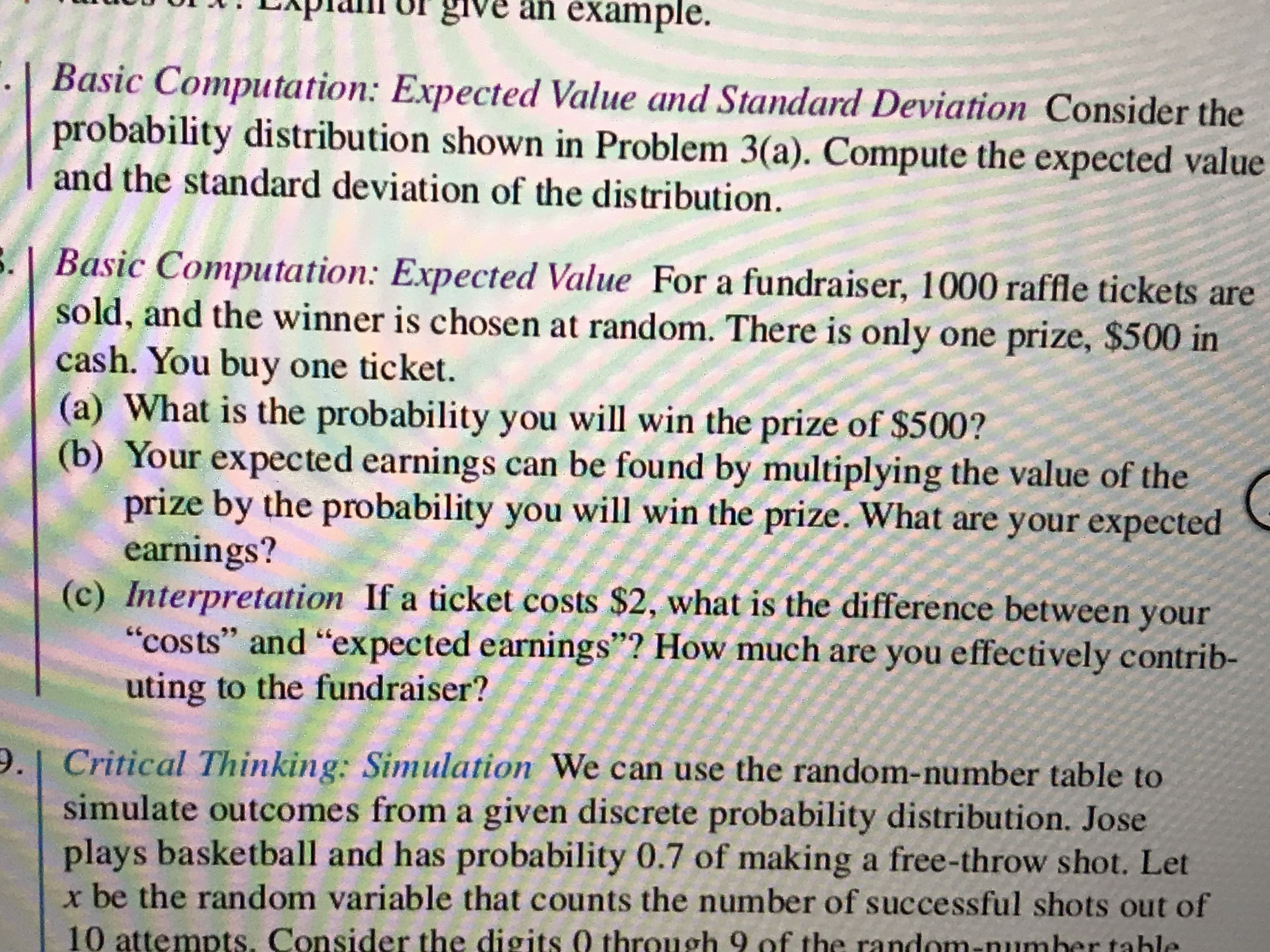 give an example.
Basic Computation: Expected Value and Standard Deviation Consider the
probability distribution shown in Problem 3(a). Compute the expected value
and the standard deviation of the distribution.
3. | Basic Computation: Expected Value For a fundraiser, 1000 raffle tickets are
sold, and the winner is chosen at random. There is only one prize, $500 in
cash. You buy one ticket.
(a) What is the probability you will win the prize of $500?
(b) Your expected earnings can be found by multiplying the value of the
prize by the probability you will win the prize. What are your expected
earnings?
(c) Interpretation If a ticket costs $2, what is the difference between your
"costs" and "expected earnings"? How much are you effectively contrib-
uting to the fundraiser?
9. Critical Thinking: Simulation We can use the random-number table to
simulate outcomes from a given discrete probability distribution. Jose
plays basketball and has probability 0.7 of making a free-throw shot. Let
x be the random variable that counts the number of successful shots out of
10 attempts. Consider the digits 0 through 9 of the random-number tahle
