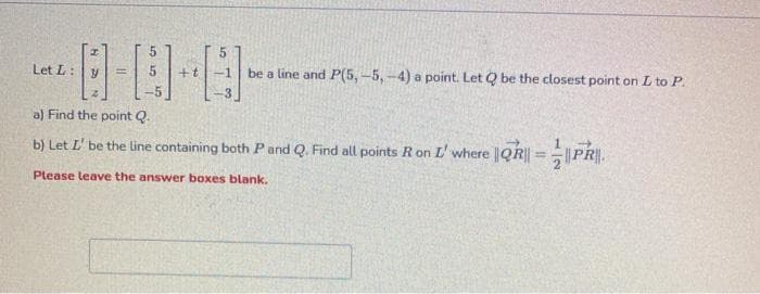 Let L:
be a line and P(5,-5,-4) a point. Let Q be the closest point on L to P.
!!
a) Find the point Q.
b) Let L' be the line containing both P and Q. Find all points R on L' where |QR|| =|PR.
Please leave the answer boxes blank.
