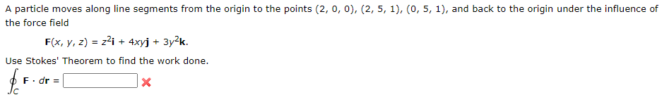 A particle moves along line segments from the origin to the points (2, o, 0), (2, 5, 1), (o, 5, 1), and back to the origin under the influence of
the force field
F(x, y, z) = z?i + 4xyj + 3y²k.
Use Stokes' Theorem to find the work done.
F. dr =
