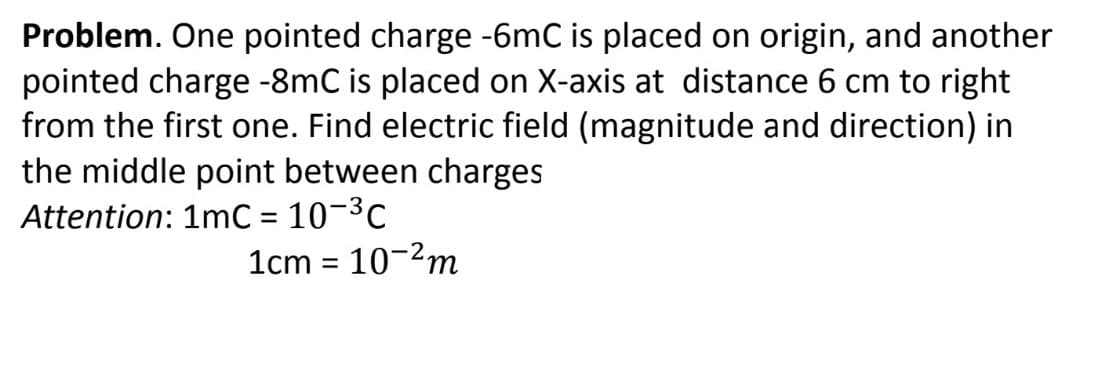 Problem. One pointed charge -6mC is placed on origin, and another
pointed charge -8mC is placed on X-axis at distance 6 cm to right
from the first one. Find electric field (magnitude and direction) in
the middle point between charges
Attention: 1mC = 10¬³c
1cm = 10-2m
