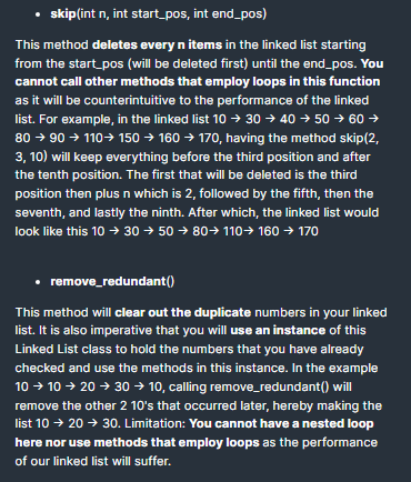 • skip(int n, int start_pos, int end_pos)
This method deletes every n items in the linked list starting
from the start_pos (will be deleted first) until the end_pos. You
cannot call other methods that employ loops in this function
as it will be counterintuitive to the performance of the linked
list. For example, in the linked list 10 → 30 → 40 → 50 → 60 →
80 → 90 → 110→ 150 → 160 → 17o, having the method skip(2,
3, 10) will keep everything before the third position and after
the tenth position. The first that will be deleted is the third
position then plus n which is 2, followed by the fifth, then the
seventh, and lastly the ninth. After which, the linked list would
look like this 10 → 30 → 50 → 80→ 110→ 160 → 170
• remove_redundant()
This method will clear out the duplicate numbers in your linked
list. It is also imperative that you will use an instance of this
Linked List class to hold the numbers that you have already
checked and use the methods in this instance. In the example
10 → 10 → 20 → 30 → 10, calling remove_redundant() will
remove the other 2 10's that occurred later, hereby making the
list 10 → 20 → 30. Limitation: You cannot have a nested lop
here nor use methods that employ loops as the performance
of our linked list will suffer.
