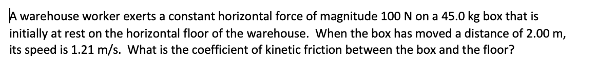 A warehouse worker exerts a constant horizontal force of magnitude 100 N on a 45.0 kg box that is
initially at rest on the horizontal floor of the warehouse. Wwhen the box has moved a distance of 2.00 m,
its speed is 1.21 m/s. What is the coefficient of kinetic friction between the box and the floor?
