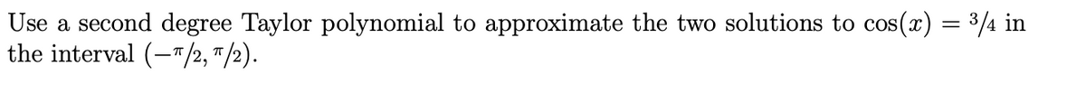 Use a second degree Taylor polynomial to approximate the two solutions to cos(x) = 3/4 in
the interval (-"/2, "/2).
