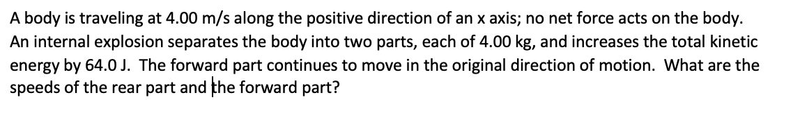 A body is traveling at 4.00 m/s along the positive direction of an x axis; no net force acts on the body.
An internal explosion separates the body into two parts, each of 4.00 kg, and increases the total kinetic
energy by 64.0 J. The forward part continues to move in the original direction of motion. What are the
speeds of the rear part and the forward part?
