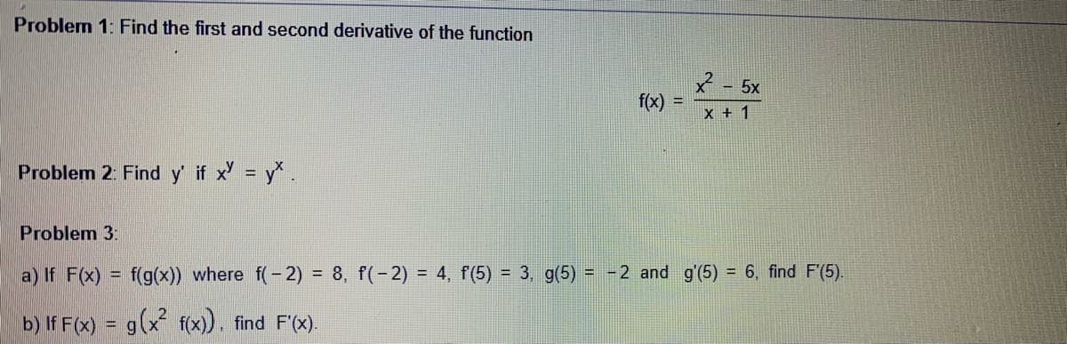 Problem 1: Find the first and second derivative of the function
2 - 5x
f(x)
!!
x + 1
Problem 2: Find y' if x' = y* .
Problem 3:
a) If F(x) = f(g(x)) where f(- 2) = 8, f(-2) = 4, f(5) = 3, g(5) = -2 and g'(5) = 6, find F'(5).
b) If F(x) = g(x f(x), find F'(x).
