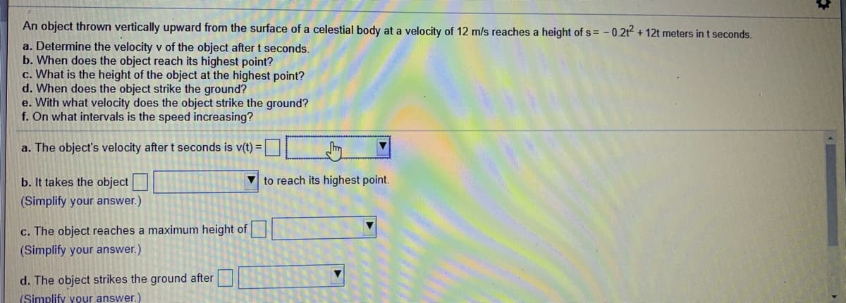 An object thrown vertically upward from the surface of a celestial body at a velocity of 12 m/s reaches a height of s = -0.2t + 12t meters in t seconds.
a. Determine the velocity v of the object after t seconds.
b. When does the object reach its highest point?
c. What is the height of the object at the highest point?
d. When does the object strike the ground?
e. With what velocity does the object strike the ground?
f. On what intervals is the speed increasing?
a. The object's velocity after t seconds is v(t) =
b. It takes the object
V to reach its highest point.
(Simplify your answer.)
c. The object reaches a maximum height of
(Simplify your answer.)
d. The object strikes the ground after
(Simplify your answer.)
