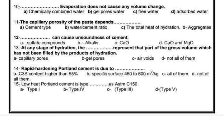 10-..
a) Chemically combined water b) gel pores water
Evaporation does not cause any volume change.
c) free water
d) adsorbed water
11-The capillary porosity of the paste depends. ..
a) Cement type
b) water/cement ratio
c) The total heat of hydration. d- Aggregates
12-..
can cause unsoundness of cement.
c- Cao
..represent that part of the gross volume which
d- Cao and MgO
b- Alkalis
13- At any stage of hydration, the . .
has not been filled by the products of hydration.
b-gel pores
a- sulfate compounds
a- capillary pores
c- air voids d- not all of them
14- Rapid-hardening Portland cement is due to ...
a- C3S content higher than 55%
b- specific surface 450 to 600 m/kg c- all of them d- not of
all them.
15- Low heat Portland cement is type
а- Туре !
..as Astm C150
b-Туре IV
c (Type III)
d-(Type V)
