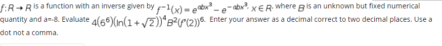 f:R→Ris a function with an inverse given by -1(x) = eabx³ _ e- abx?, x €R Wwhere Bis an unknown but fixed numerical
quantity and a=-8. Evaluate 4(66)(n(1+/7))“B?(F'(2))6. Enter your answer as a decimal correct to two decimal places. Use a
dot not a comma.
