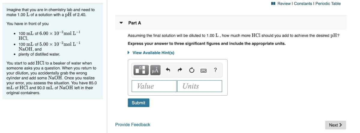 I Review I Constants I Periodic Table
Imagine that you are in chemistry lab and need to
make 1.00 L of a solution with a pH of 2.40.
You have in front of you
Part A
• 100 mL of 6.00 x 10-'mol L-1
HCI,
• 100 mL of 5.00 x 10-2mol L-1
NaOH, and
• plenty of distilled water.
Assuming the final solution will be diluted to 1.00L, how much more HCl should you add to achieve the desired pH?
Express your answer to three significant figures and include the appropriate units.
• View Available Hint(s)
You start to add HCl to a beaker of water when
someone asks you a question. When you return to
HA
?
your dilution, you accidentally grab the wrong
cylinder and add some NaOH. Once you realize
your error, you assess the situation. You have 85.0
mL of HCl and 90.0 mL of NaOH left in their
original containers.
Value
Units
Submit
Provide Feedback
Next >
