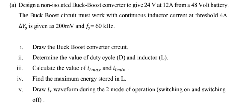 (a) Design a non-isolated Buck-Boost converter to give 24 V at 12A from a 48 Volt battery.
The Buck Boost circuit must work with continuous inductor current at threshold 4A.
AV, is given as 200mV and f;= 60 kHz.
i.
Draw the Buck Boost converter circuit.
ii.
Determine the value of duty cycle (D) and inductor (L).
iii.
Calculate the value of iµmax and iLmin ·
iv.
Find the maximum energy stored in L.
V.
Draw is waveform during the 2 mode of operation (switching on and switching
off).
