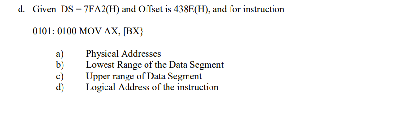 d. Given DS = 7FA2(H) and Offset is 438E(H), and for instruction
0101: 0100 MOV AX, [BX}
Physical Addresses
Lowest Range of the Data Segment
Upper range of Data Segment
Logical Address of the instruction
a)
b)
d)
