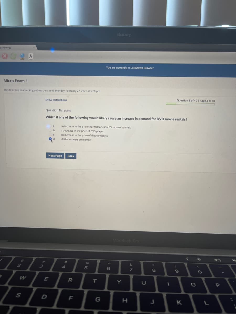 sfcu.org
Schoology
You are currently in LockDown Browser
Micro Exam 1
This test/quiz is accepting submissions until Monday, February 22, 2021 at 5:00 pm
Question 8 of 40 | Page 8 of 40
Show instructions
Question 8 (1 point)
Which if any of the following would likely cause an increase in demand for DVD movie rentals?
an increase in the price charged for cable TV movie channels
a decrease in the price of DVD players
an increase in the price of theater tickets
all the answers are correct
Next Page
Back
MacBook Pro
%23
24
3
4
6
7
8
E
T.
Y
G
H.
K.
