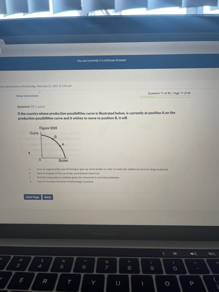 sicu.or
You are currently in LockDown Browser
ing submissions until Monday, February 22, 2021 at 5:00 pm
Question 11 of 40 | Page 11 of 40
Show instructions
Question 11 (1 point)
If the country whose production possibilities curve is illustrated below, is currently at position A on the
production possibilities curve and it wishes to move to position B, it will
Figure 0205
Guns
Butter
incur an opportunity cost of having to give up some butter in order to make the additional amount of guns desired
be
have to employ all the currently unemployed resources
find this impossible to achieve given the resources it currently possesses
have to increase the level of technology it possess.
Next Page
Back
MacBook Pr
23
2$
&
4
5
7
8
9.
R
P
