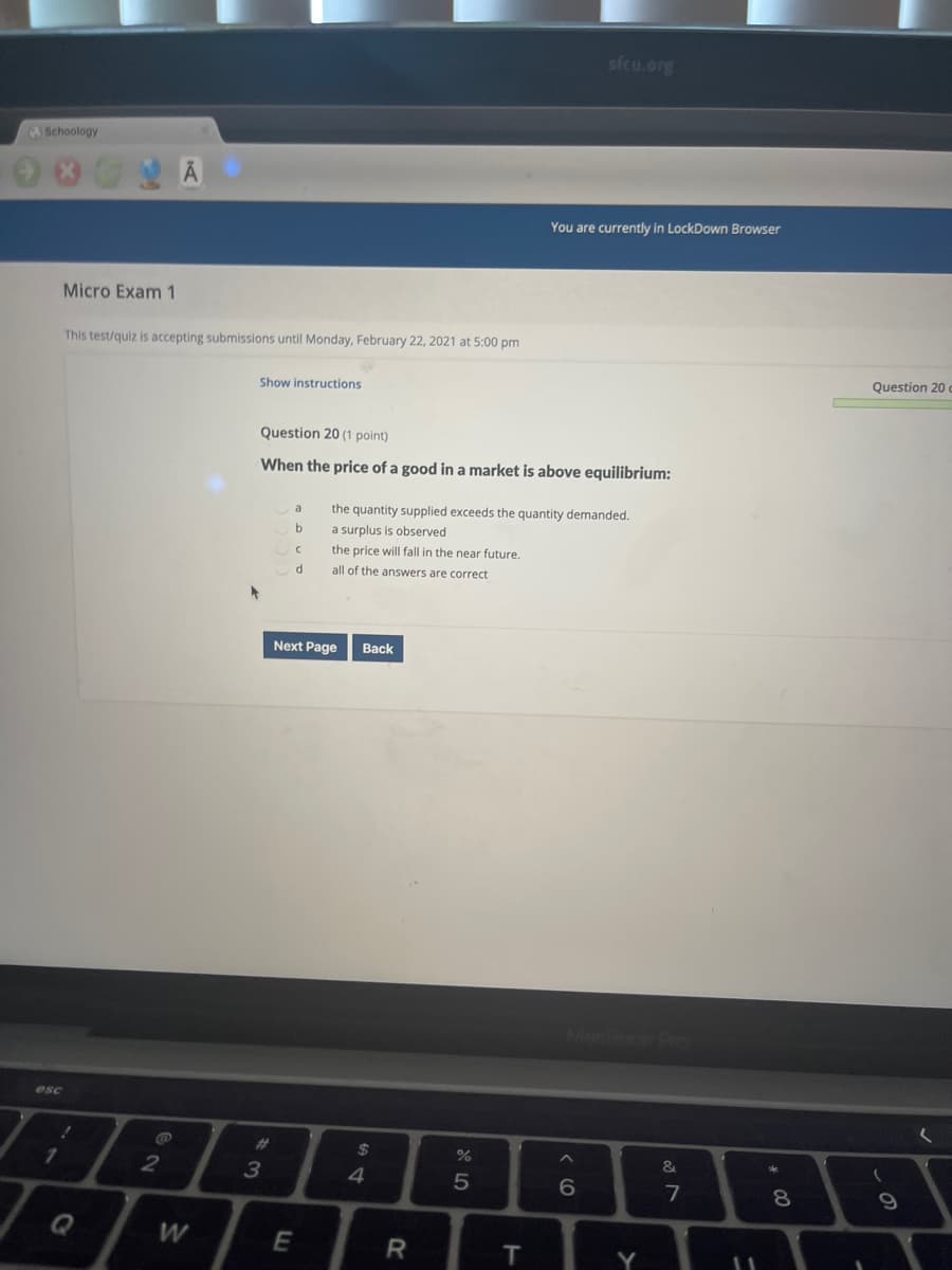 sfcu.org
A Schoology
You are currently in LockDown Browser
Micro Exam 1
This test/quiz is accepting submissions until Monday, February 22, 2021 at 5:00 pm
Question 20
Show instructions
Question 20 (1 point)
When the price of a good in a market is above equilibrium:
the quantity supplied exceeds the quantity demanded.
a surplus is observed
a
the price will fall in the near future.
all of the answers are correct
Next Page
Вack
esc
24
&
3
4.
7
8
Q
W
E
R
T.
Y
