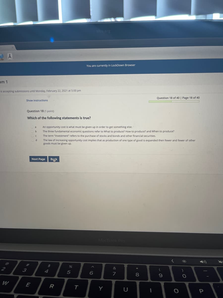 sfcu.org
You are currently in LockDown Browser
am 1
is accepting submissions until Monday, February 22, 2021 at 5:00 pm
Question 18 of 40 | Page 18 of 40
Show instructions
Question 18 (1 point)
Which of the following statements is true?
a
An opportunity cost is what must be given up in order to get something else.
be
The three fundamental economic questions refer to What to produce? How to produce? and When to produce?
The term "investment" refers to the purchase of stocks and bonds and other financial securities.
The law of increasing opportunity cost implies that as production of one type of good is expanded then fewer and fewer of other
goods must be given up.
Next Page
Bagk
MacBook Pro
%23
2$
3
4
5
8
W
R
