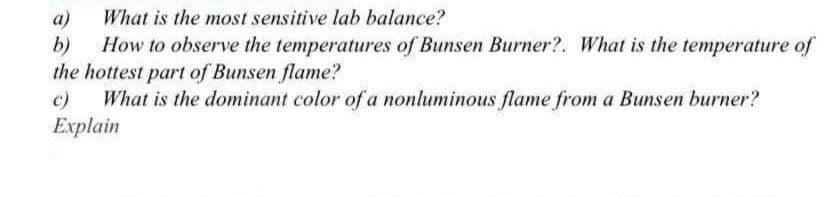 What is the most sensitive lab balance?
a)
b)
How to observe the temperatures of Bunsen Burner?. What is the temperature of
the hottest part of Bunsen flame?
c)
What is the dominant color of a nonluminous flame from a Bunsen burner?
Explain
