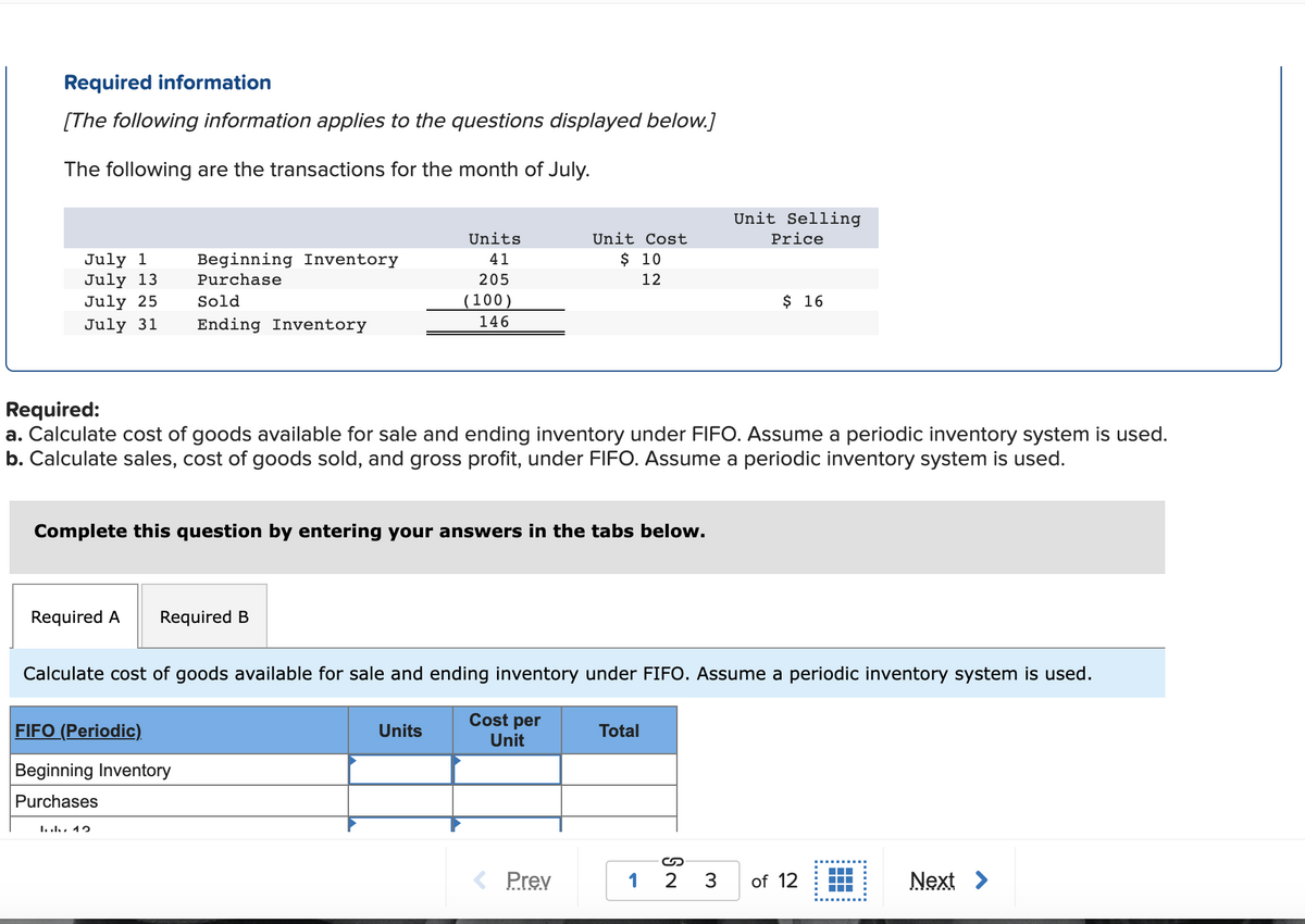 Required information
[The following information applies to the questions displayed below.]
The following are the transactions for the month of July.
Unit Selling
Units
Unit Cost
Price
$ 10
July 1
July 13
July 25
Beginning Inventory
41
Purchase
205
12
Sold
(100)
$ 16
July 31
Ending Inventory
146
Required:
a. Calculate cost of goods available for sale and ending inventory under FIFO. Assume a periodic inventory system is used.
b. Calculate sales, cost of goods sold, and gross profit, under FIFO. Assume a periodic inventory system is used.
Complete this question by entering your answers in the tabs below.
Required A
Required B
Calculate cost of goods available for sale and ending inventory under FIFO. Assume a periodic inventory system is used.
Cost per
FIFO (Periodic).
Units
Total
Unit
Beginning Inventory
Purchases
מ 4 . ו. .!
< Prev
2 3
of 12
Next >
