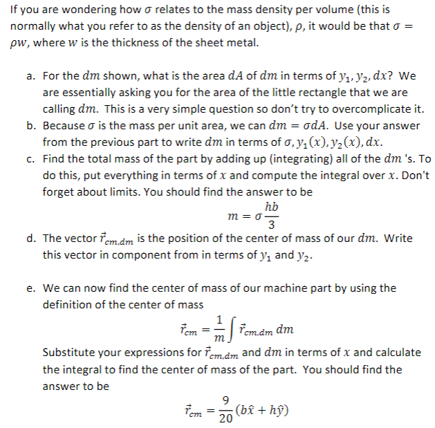 If you are wondering how o relates to the mass density per volume (this is
normally what you refer to as the density of an object), p, it would be that o =
pw, where w is the thickness of the sheet metal.
a. For the dm shown, what is the area dA of dm in terms of y1, Y2, dx? We
are essentially asking you for the area of the little rectangle that we are
calling dm. This is a very simple question so don't try to overcomplicate it.
b. Because o is the mass per unit area, we can dm = odA. Use your answer
from the previous part to write dm in terms of o, y,(x),y2(x), dx.
c. Find the total mass of the part by adding up (integrating) all of the dm 's. To
do this, put everything in terms of x and compute the integral over x. Don't
forget about limits. You should find the answer to be
hb
m = o=
3
d. The vector iem,.âm is the position of the center of mass of our dm. Write
this vector in component from in terms of y, and y2.
e. We can now find the center of mass of our machine part by using the
definition of the center of mass
Tem
: Fem.dm dm
m
Substitute your expressions for Tem.dm and dm in terms of x and calculate
the integral to find the center of mass of the part. You should find the
answer to be
9
Tem
(bî + hŷ)
20
