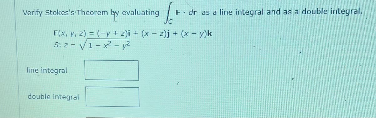 Verify Stokes's Theorem
by
evaluating
F(x, y, z) = (-y + z)i + (x − z)j + (x − y)k
S: z = √ 1 - x² - y²
line integral
[[F
F. dr as a line integral and as a double integral.
double integral