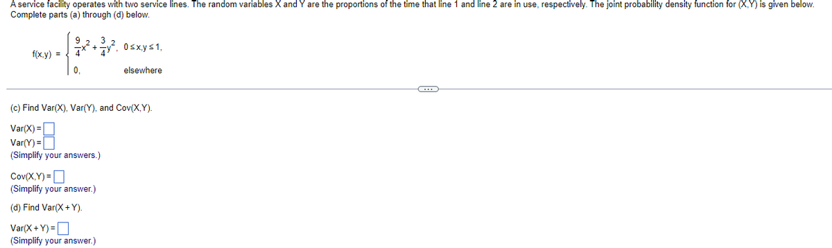 A service facility operates with two service lines. The random variables X and Y are the proportions of the time that line 1 and line 2 are in use, respectively. The joint probability density function for (X,Y) is given below.
Complete parts (a) through (d) below.
f(x,y) =
2x² + 3y², 0≤x.y≤1,
22
0.
elsewhere
(c) Find Var(X), Var(Y), and Cov(X,Y).
Var(X) =
Var(Y) =
(Simplify your answers.)
Cov(X,Y)=
(Simplify your answer.)
(d) Find Var(X+Y).
Var(X+Y)=
(Simplify your answer.)
C