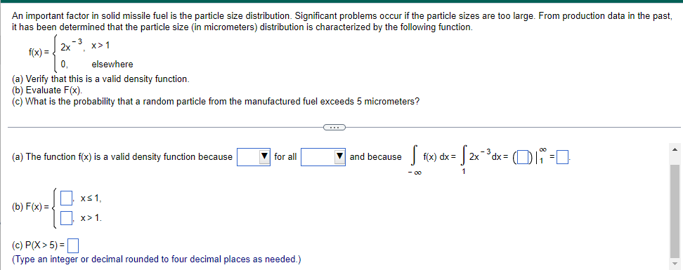 An important factor in solid missile fuel is the particle size distribution. Significant problems occur if the particle sizes are too large. From production data in the past,
it has been determined that the particle size (in micrometers) distribution is characterized by the following function.
- 3
x>1
f(x) =
2x
0₁
elsewhere
(a) Verify that this is a valid density function.
(b) Evaluate F(x).
(c) What is the probability that a random particle from the manufactured fuel exceeds 5 micrometers?
(a) The function f(x) is a valid density function because
(b) F(x)=
x≤ 1,
x>1.
▼for all
(c) P(X> 5) =
(Type an integer or decimal rounded to four decimal places as needed.)
O
and because
S f(x) dx =
- 00
· √2x-³3d
2x ¯³ dx = (i =