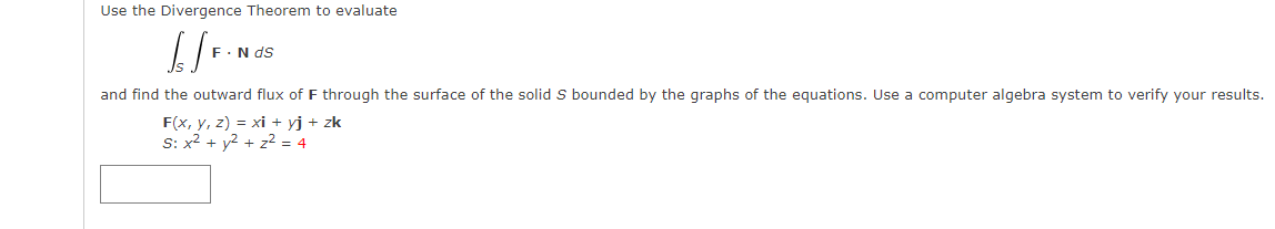 Use the Divergence Theorem to evaluate
[[F-Nas
F. N ds
and find the outward flux of F through the surface of the solid S bounded by the graphs of the equations. Use a computer algebra system to verify your results.
F(x, y, z) = xi + yj + zk
S: x² + y² + z² = 4