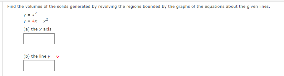 Find the volumes of the solids generated by revolving the regions bounded by the graphs of the equations about the given lines.
y = x2
y = 4x – x2
(a) the x-axis
(b) the line y = 6
