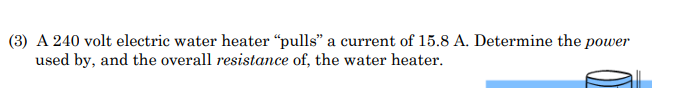 (3) A 240 volt electric water heater "pulls" a current of 15.8 A. Determine the power
used by, and the overall resistance of, the water heater.