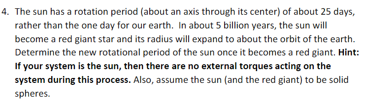 4. The sun has a rotation period (about an axis through its center) of about 25 days,
rather than the one day for our earth. In about 5 billion years, the sun will
become a red giant star and its radius will expand to about the orbit of the earth.
Determine the new rotational period of the sun once it becomes a red giant. Hint:
If your system is the sun, then there are no external torques acting on the
system during this process. Also, assume the sun (and the red giant) to be solid
spheres.
