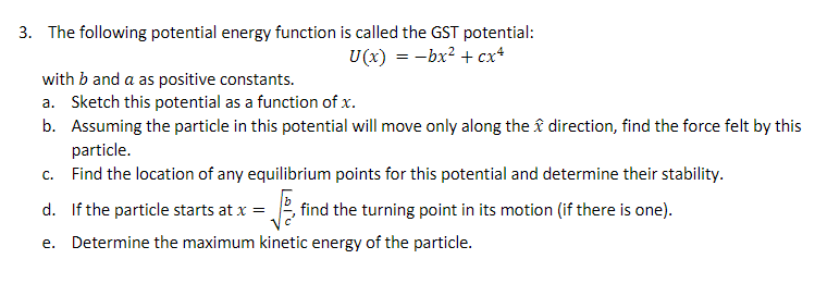 3. The following potential energy function is called the GST potential:
U(x) = -bx? + cx+
with b and a as positive constants.
a. Sketch this potential as a function of x.
b. Assuming the particle in this potential will move only along the î direction, find the force felt by this
particle.
c. Find the location of any equilibrium points for this potential and determine their stability.
d. If the particle starts at x =
, find the turning point in its motion (if there is one).
e. Determine the maximum kinetic energy of the particle.
