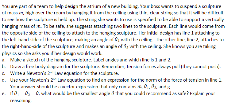 You are part of a team to help design the atrium of a new building. Your boss wants to suspend a sculpture
of mass m, high over the room by hanging it from the ceiling using thin, clear string so that it will be difficult
to see how the sculpture is held up. The string she wants to use is specified to be able to support a vertically
hanging mass of m. To be safe, she suggests attaching two lines to the sculpture. Each line would come from
the opposite side of the ceiling to attach to the hanging sculpture. Her initial design has line 1 attaching to
the left-hand-side of the sculpture, making an angle of 0,1 with the ceiling. The other line, line 2, attaches to
the right-hand-side of the sculpture and makes an angle of 02 with the ceiling. She knows you are taking
physics so she asks you if her design would work.
a. Make a sketch of the hanging sculpture. Label angles and which line is 1 and 2.
b. Draw a free body diagram for the sculpture. Remember, tension forces always pull (they cannot push).
c. Write a Newton's 2nd Law equation for the sculpture.
d. Use your Newton's 2nd Law equation to find an expression for the norm of the force of tension in line 1.
Your answer should be a vector expression that only contains m, 01, 02, and g.
e. If 01 = 02 = 0, what would be the smallest angle 8 that you could recommend as safe? Explain your
reasoning.
