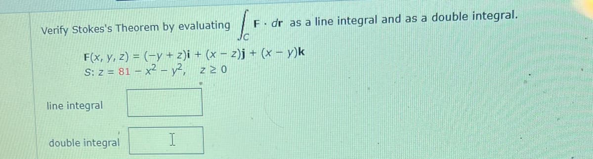 F. dr as a line integral and as a double integral.
C
F(x, y, z) = (−y + z)i + (x − 2)j + (x − y)k
S: z = 81 - x² - y², ZZO
Verify Stokes's Theorem by evaluating
line integral
double integral
I